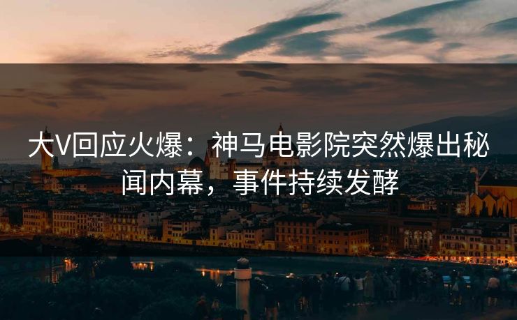 大V回应火爆：神马电影院突然爆出秘闻内幕，事件持续发酵