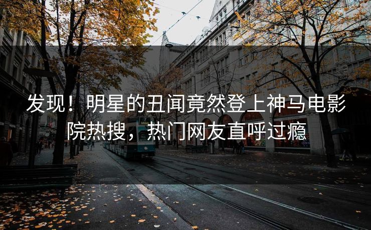 发现！明星的丑闻竟然登上神马电影院热搜，热门网友直呼过瘾