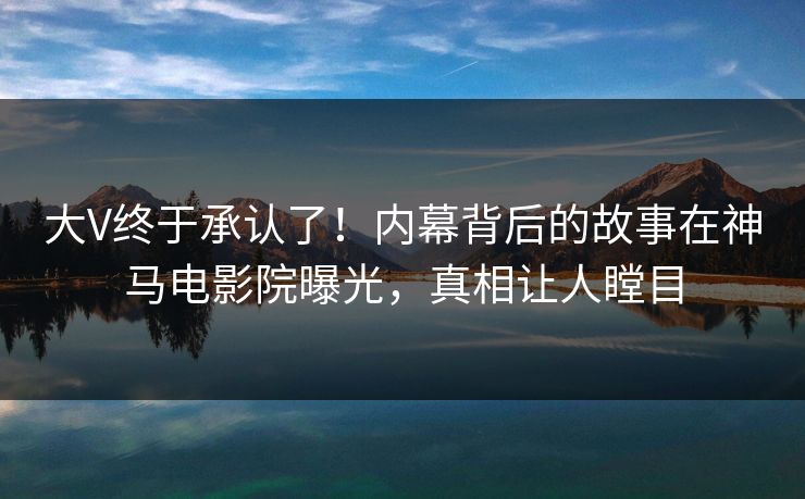 大V终于承认了！内幕背后的故事在神马电影院曝光，真相让人瞠目