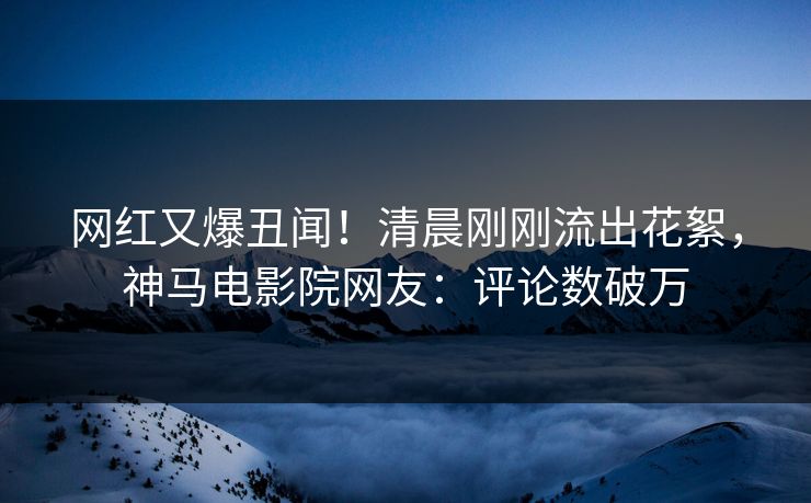 网红又爆丑闻！清晨刚刚流出花絮，神马电影院网友：评论数破万