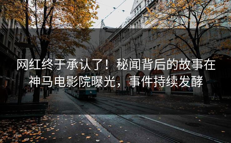 网红终于承认了！秘闻背后的故事在神马电影院曝光，事件持续发酵