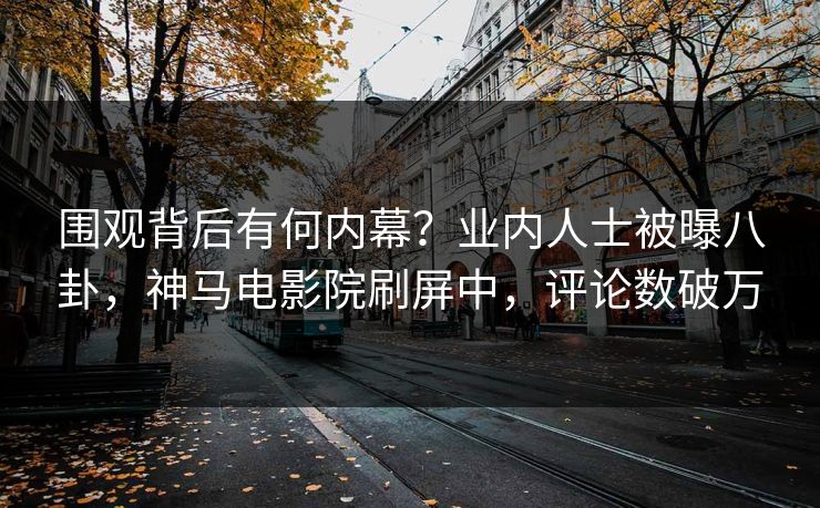 围观背后有何内幕？业内人士被曝八卦，神马电影院刷屏中，评论数破万