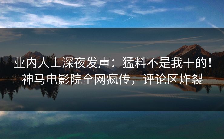业内人士深夜发声：猛料不是我干的！神马电影院全网疯传，评论区炸裂