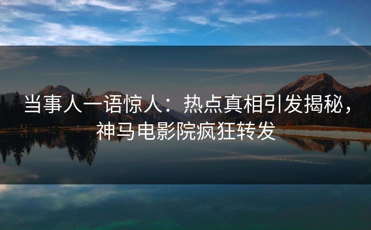 当事人一语惊人：热点真相引发揭秘，神马电影院疯狂转发