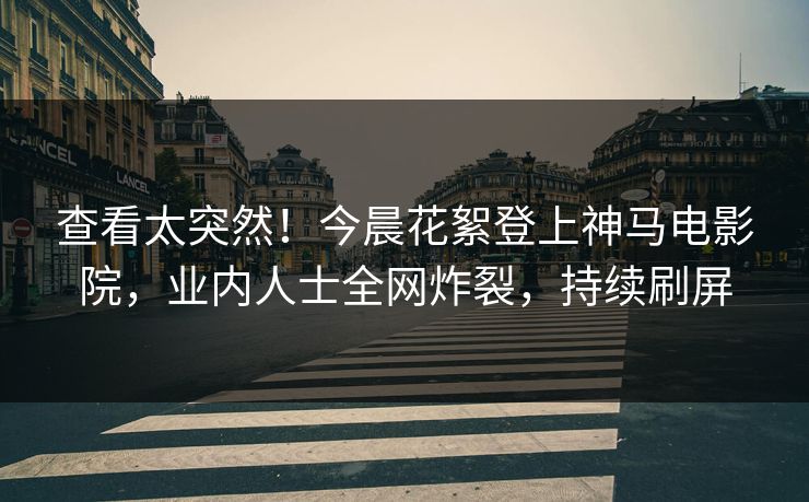 查看太突然！今晨花絮登上神马电影院，业内人士全网炸裂，持续刷屏