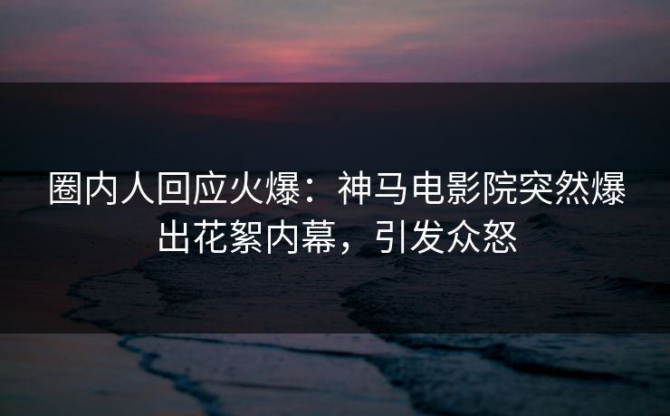圈内人回应火爆：神马电影院突然爆出花絮内幕，引发众怒