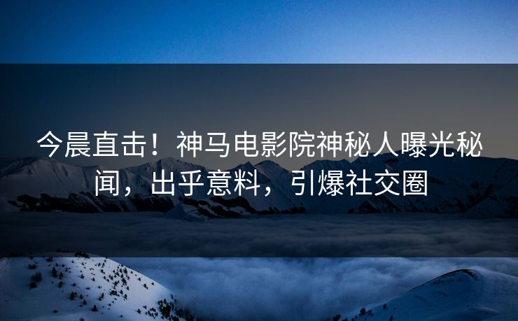 今晨直击！神马电影院神秘人曝光秘闻，出乎意料，引爆社交圈