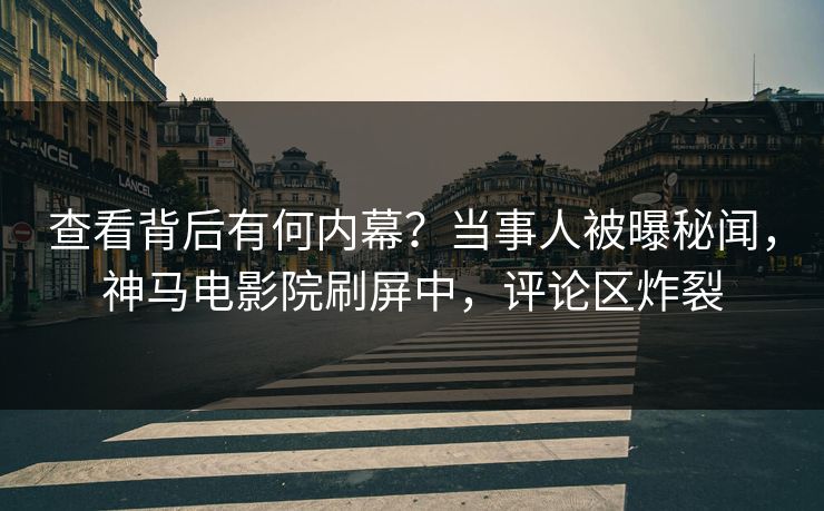 查看背后有何内幕？当事人被曝秘闻，神马电影院刷屏中，评论区炸裂