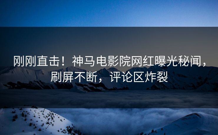 刚刚直击！神马电影院网红曝光秘闻，刷屏不断，评论区炸裂