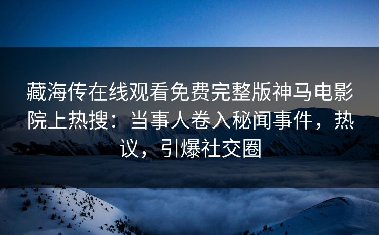 藏海传在线观看免费完整版神马电影院上热搜：当事人卷入秘闻事件，热议，引爆社交圈