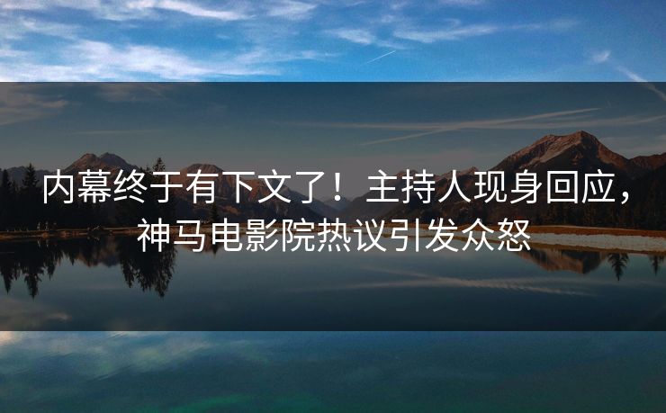 内幕终于有下文了！主持人现身回应，神马电影院热议引发众怒