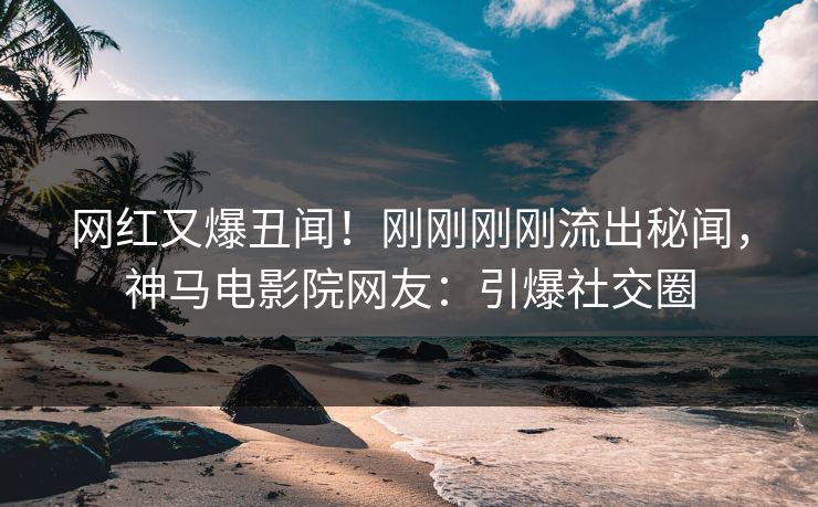 网红又爆丑闻！刚刚刚刚流出秘闻，神马电影院网友：引爆社交圈