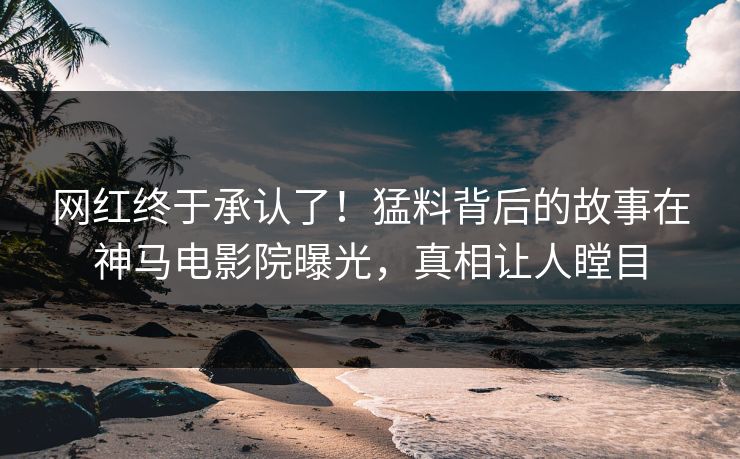 网红终于承认了！猛料背后的故事在神马电影院曝光，真相让人瞠目
