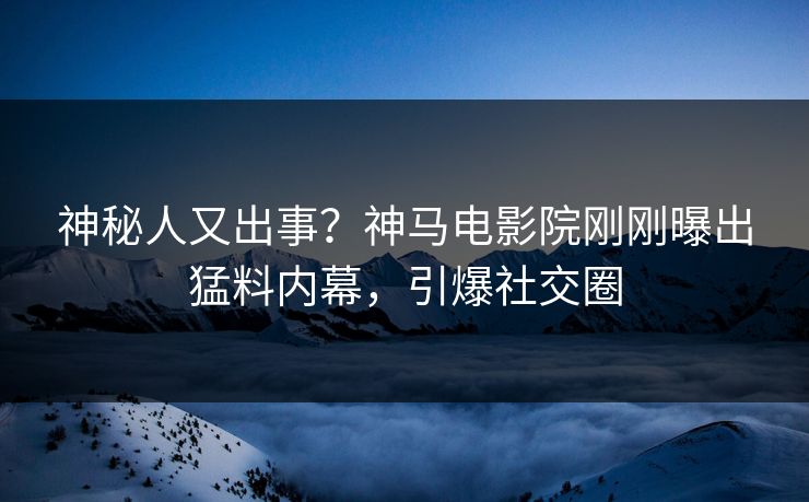 神秘人又出事？神马电影院刚刚曝出猛料内幕，引爆社交圈