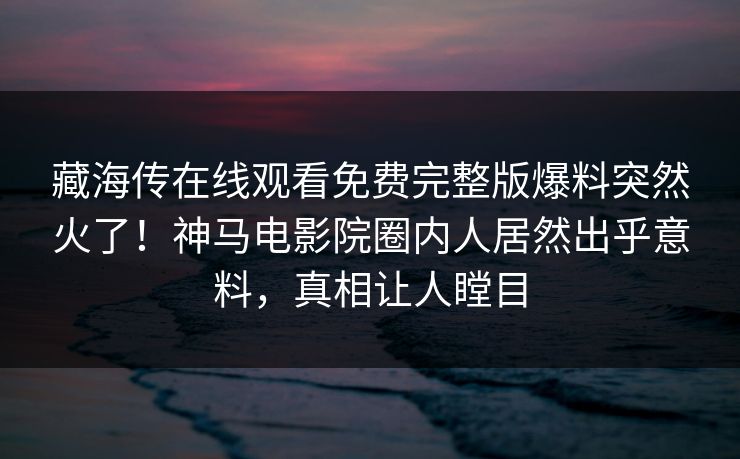 藏海传在线观看免费完整版爆料突然火了！神马电影院圈内人居然出乎意料，真相让人瞠目