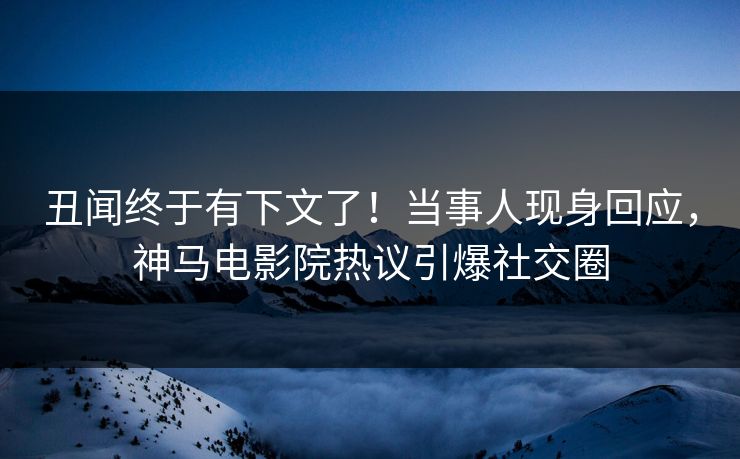 丑闻终于有下文了！当事人现身回应，神马电影院热议引爆社交圈