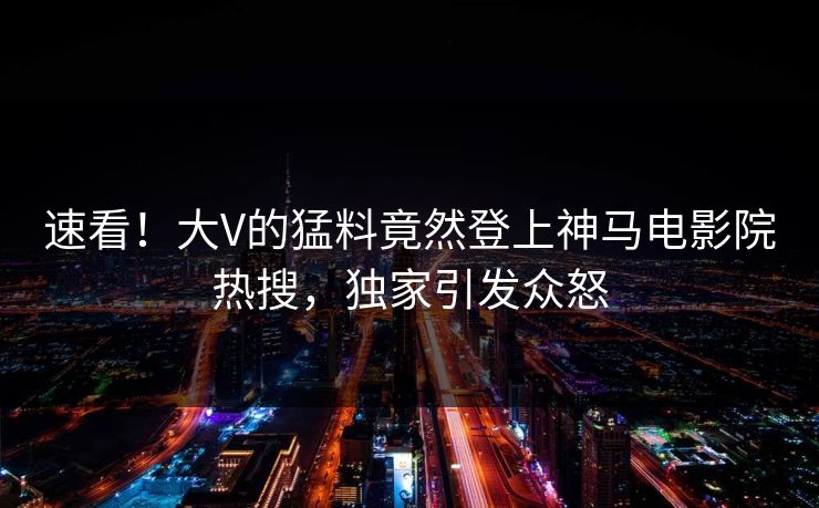 速看！大V的猛料竟然登上神马电影院热搜，独家引发众怒