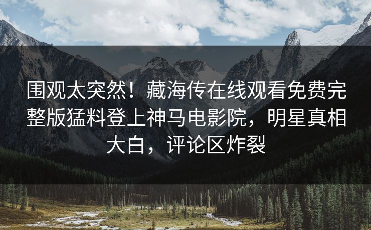 围观太突然！藏海传在线观看免费完整版猛料登上神马电影院，明星真相大白，评论区炸裂