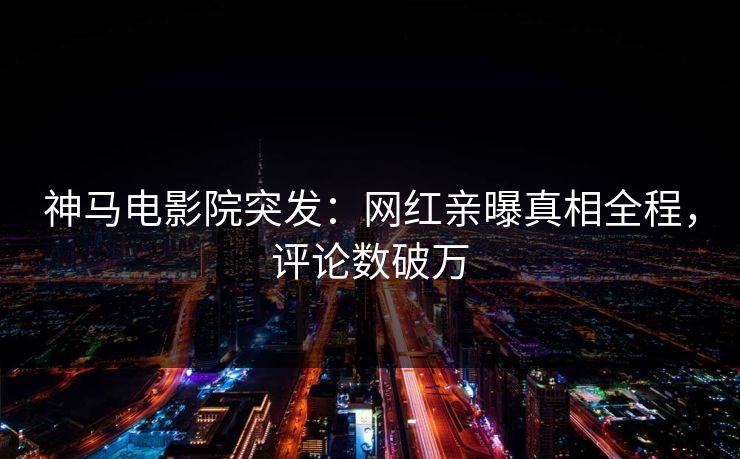 神马电影院突发：网红亲曝真相全程，评论数破万