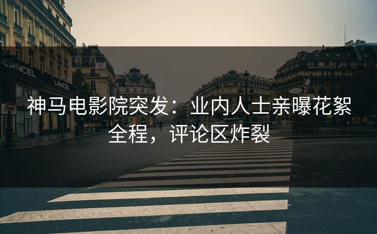 神马电影院突发：业内人士亲曝花絮全程，评论区炸裂