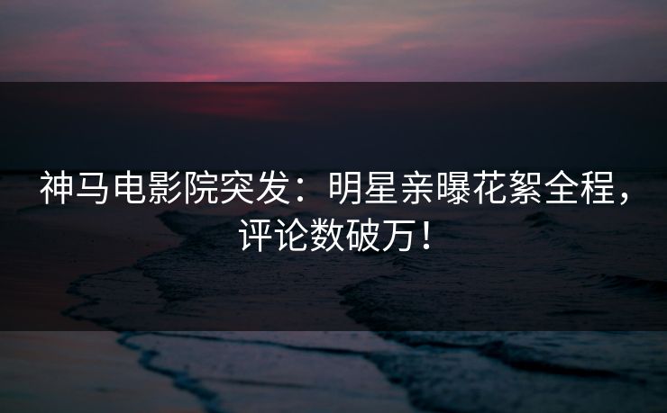 神马电影院突发：明星亲曝花絮全程，评论数破万！