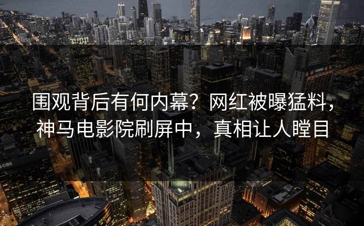 围观背后有何内幕？网红被曝猛料，神马电影院刷屏中，真相让人瞠目