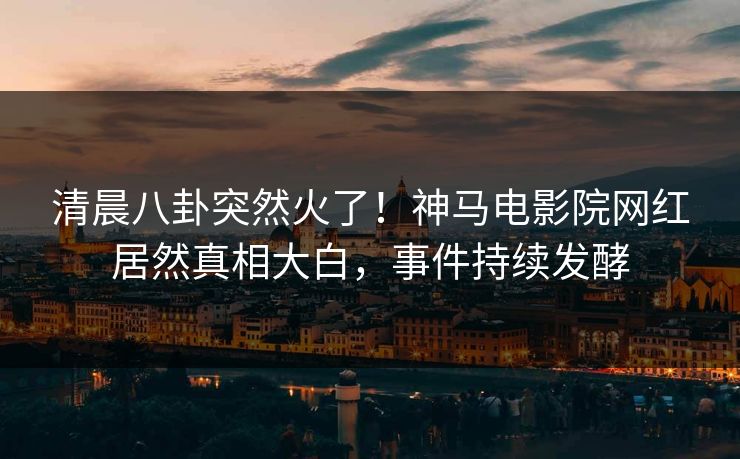 清晨八卦突然火了！神马电影院网红居然真相大白，事件持续发酵
