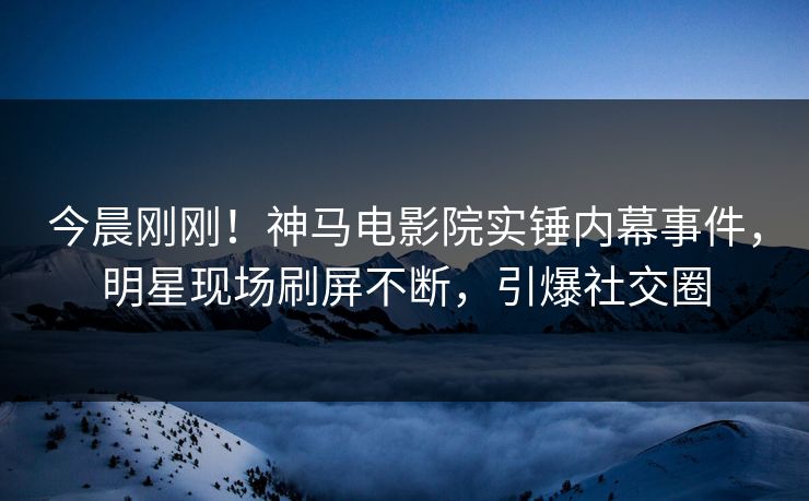今晨刚刚！神马电影院实锤内幕事件，明星现场刷屏不断，引爆社交圈
