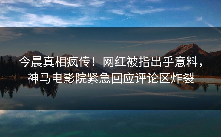 今晨真相疯传！网红被指出乎意料，神马电影院紧急回应评论区炸裂