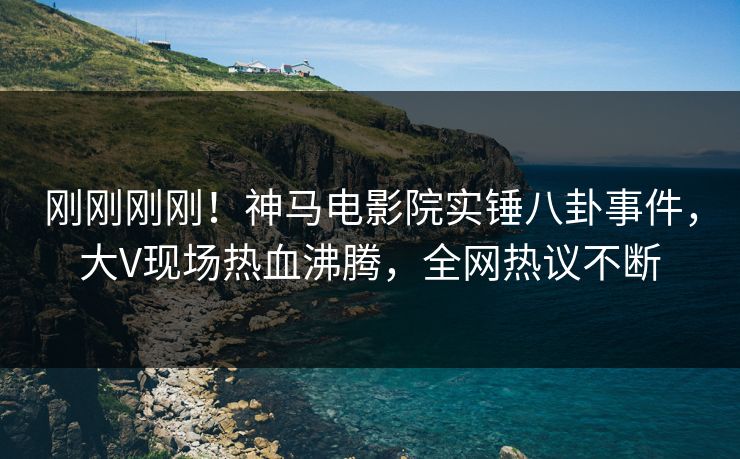 刚刚刚刚！神马电影院实锤八卦事件，大V现场热血沸腾，全网热议不断