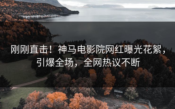 刚刚直击！神马电影院网红曝光花絮，引爆全场，全网热议不断