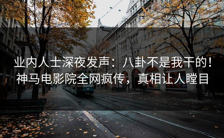 业内人士深夜发声：八卦不是我干的！神马电影院全网疯传，真相让人瞠目