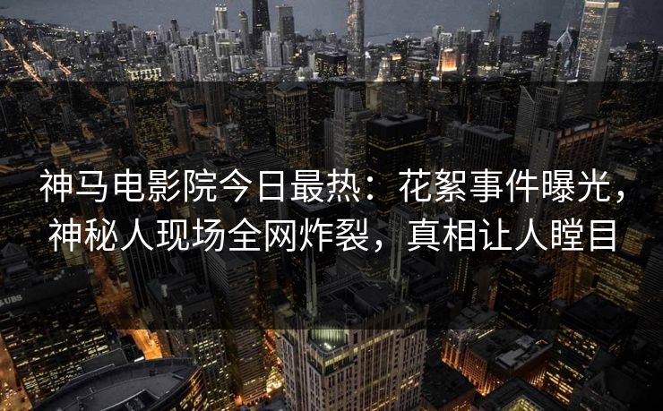 神马电影院今日最热：花絮事件曝光，神秘人现场全网炸裂，真相让人瞠目