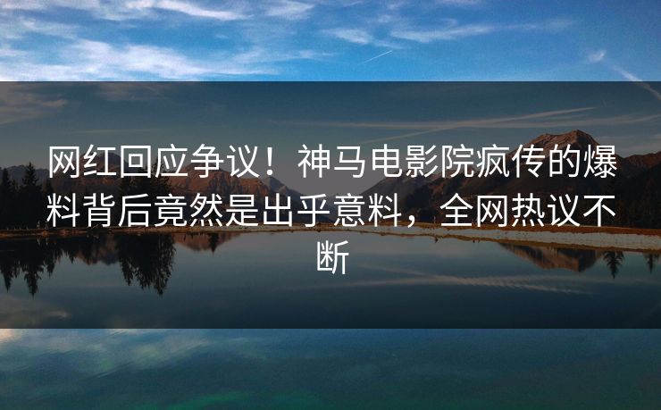 网红回应争议！神马电影院疯传的爆料背后竟然是出乎意料，全网热议不断
