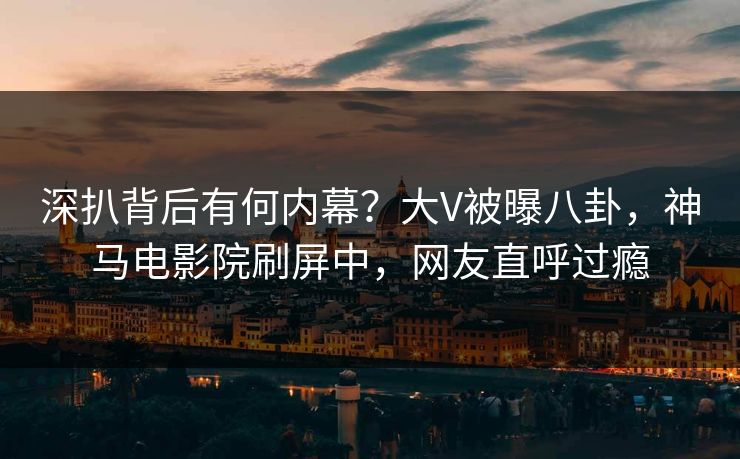 深扒背后有何内幕？大V被曝八卦，神马电影院刷屏中，网友直呼过瘾