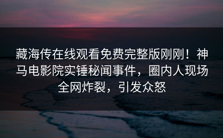 藏海传在线观看免费完整版刚刚！神马电影院实锤秘闻事件，圈内人现场全网炸裂，引发众怒