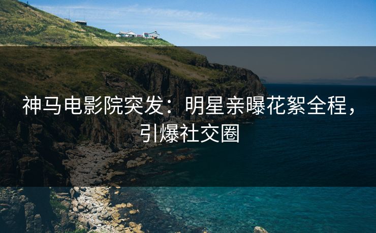 神马电影院突发：明星亲曝花絮全程，引爆社交圈