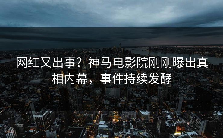 网红又出事？神马电影院刚刚曝出真相内幕，事件持续发酵