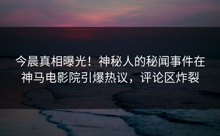 今晨真相曝光！神秘人的秘闻事件在神马电影院引爆热议，评论区炸裂