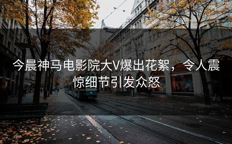 今晨神马电影院大V爆出花絮，令人震惊细节引发众怒