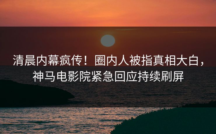清晨内幕疯传！圈内人被指真相大白，神马电影院紧急回应持续刷屏