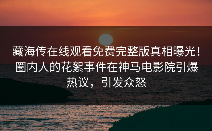 藏海传在线观看免费完整版真相曝光！圈内人的花絮事件在神马电影院引爆热议，引发众怒
