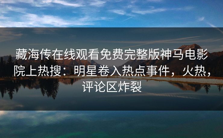 藏海传在线观看免费完整版神马电影院上热搜：明星卷入热点事件，火热，评论区炸裂