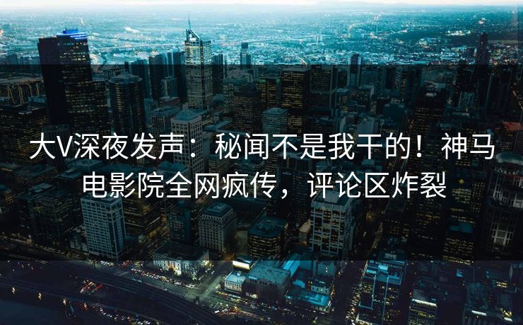 大V深夜发声：秘闻不是我干的！神马电影院全网疯传，评论区炸裂