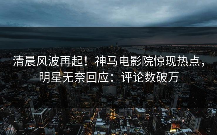 清晨风波再起！神马电影院惊现热点，明星无奈回应：评论数破万