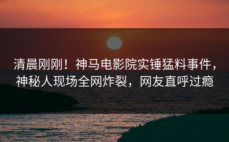 清晨刚刚！神马电影院实锤猛料事件，神秘人现场全网炸裂，网友直呼过瘾