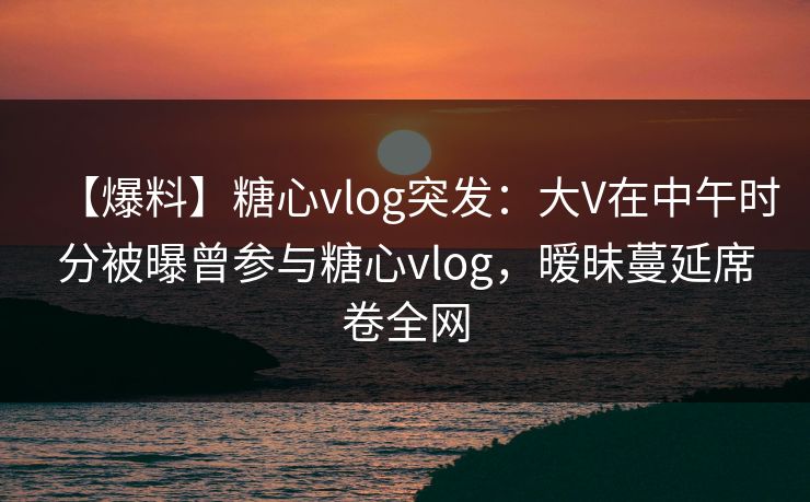 【爆料】糖心vlog突发：大V在中午时分被曝曾参与糖心vlog，暧昧蔓延席卷全网