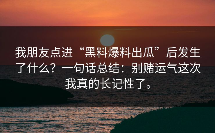 我朋友点进“黑料爆料出瓜”后发生了什么?一句话总结:别赌运气这次我真的长记性了。 我朋友点进“黑料爆料出瓜”后发生了什么?一句话总结:别赌运气这次我真的长记性了。