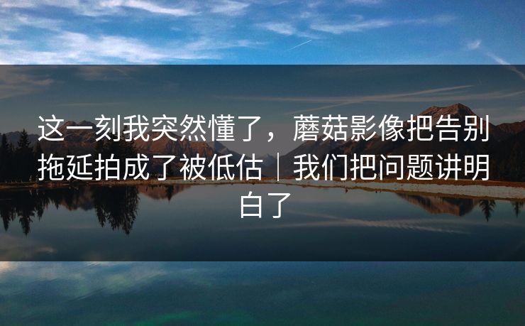 这一刻我突然懂了，蘑菇影像把告别拖延拍成了被低估｜我们把问题讲明白了