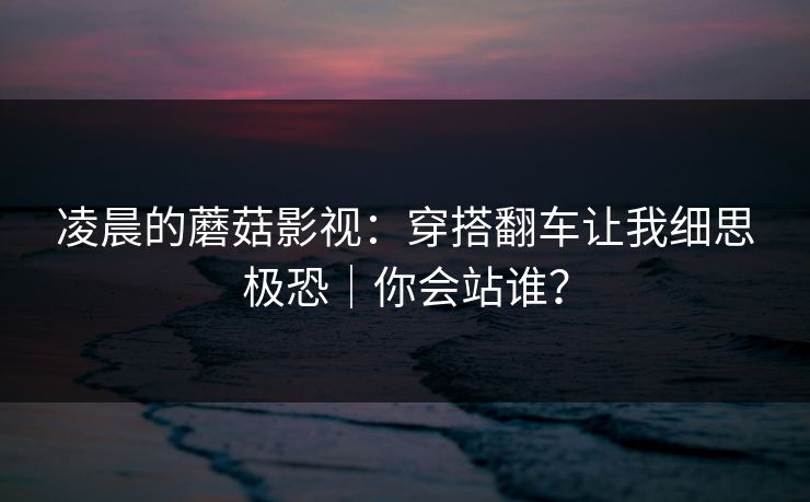 凌晨的蘑菇影视：穿搭翻车让我细思极恐｜你会站谁？